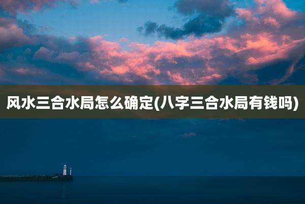 风水三合水局怎么确定(八字三合水局有钱吗)