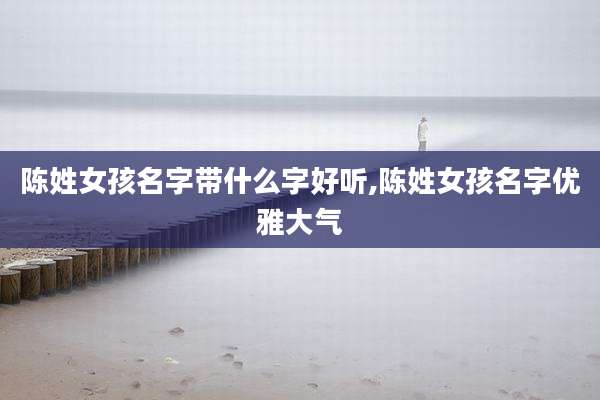 陈姓女孩名字带什么字好听,陈姓女孩名字优雅大气