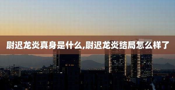 尉迟龙炎真身是什么,尉迟龙炎结局怎么样了
