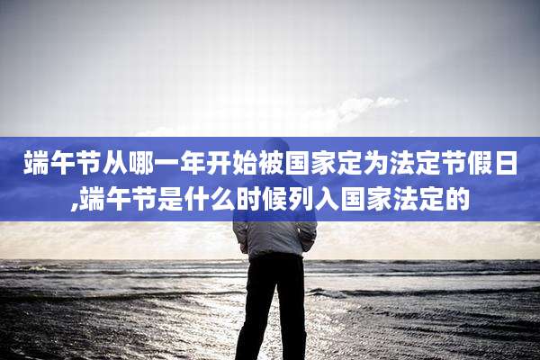 端午节从哪一年开始被国家定为法定节假日,端午节是什么时候列入国家法定的