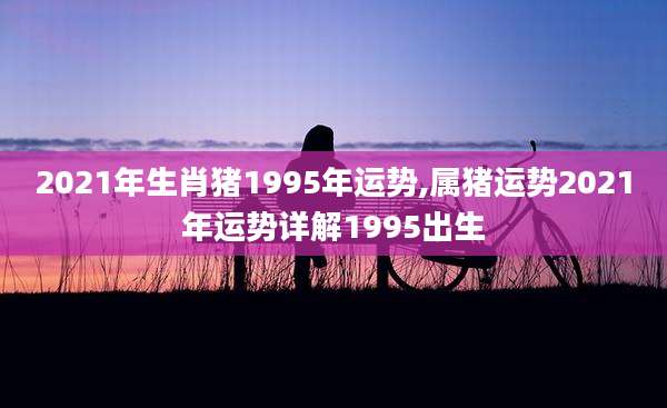 2021年生肖猪1995年运势,属猪运势2021年运势详解1995出生