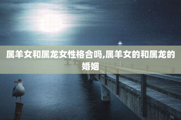 属羊女和属龙女性格合吗,属羊女的和属龙的婚姻