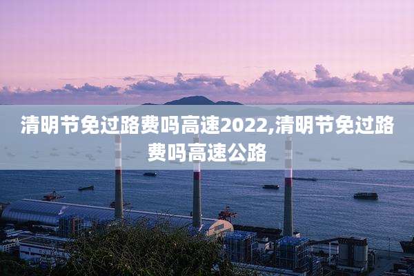 清明节免过路费吗高速2022,清明节免过路费吗高速公路