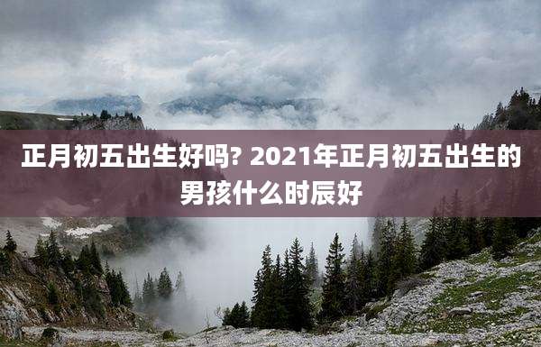 正月初五出生好吗? 2021年正月初五出生的男孩什么时辰好