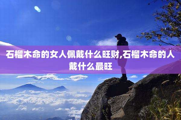 石榴木命的女人佩戴什么旺财,石榴木命的人戴什么最旺
