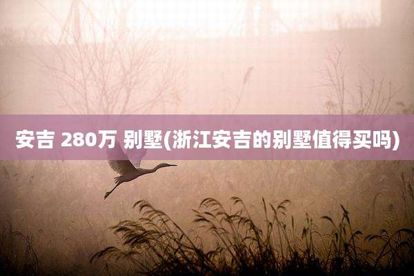 安吉 280万 别墅(浙江安吉的别墅值得买吗)