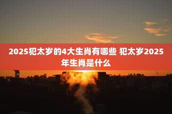 2025犯太岁的4大生肖有哪些 犯太岁2025年生肖是什么
