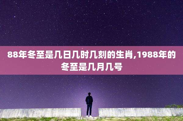 88年冬至是几日几时几刻的生肖,1988年的冬至是几月几号
