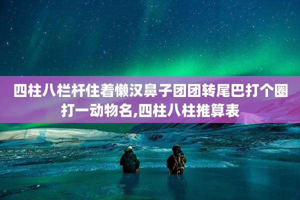 四柱八栏杆住着懒汉鼻子团团转尾巴打个圈打一动物名,四柱八柱推算表
