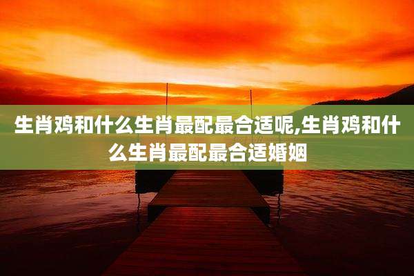 生肖鸡和什么生肖最配最合适呢,生肖鸡和什么生肖最配最合适婚姻