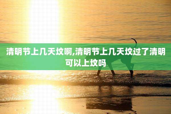 清明节上几天坟啊,清明节上几天坟过了清明可以上坟吗