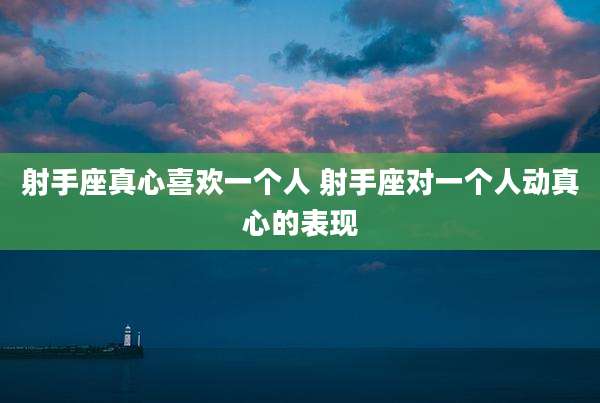 射手座真心喜欢一个人 射手座对一个人动真心的表现