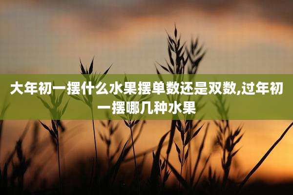 大年初一摆什么水果摆单数还是双数,过年初一摆哪几种水果