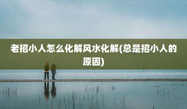 老招小人怎么化解风水化解(总是招小人的原因)