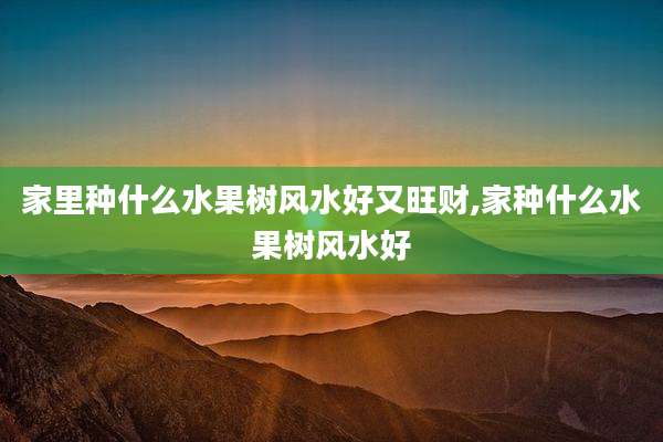 家里种什么水果树风水好又旺财,家种什么水果树风水好