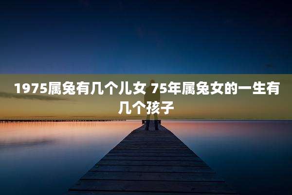 1975属兔有几个儿女 75年属兔女的一生有几个孩子