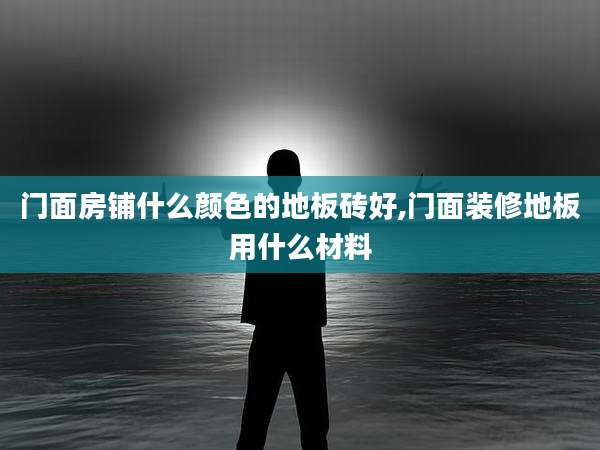 门面房铺什么颜色的地板砖好,门面装修地板用什么材料