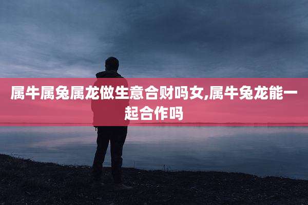 属牛属兔属龙做生意合财吗女,属牛兔龙能一起合作吗