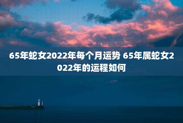 65年蛇女2022年每个月运势 65年属蛇女2022年的运程如何
