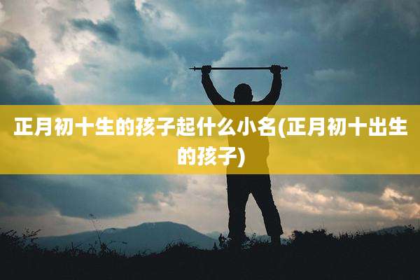 正月初十生的孩子起什么小名(正月初十出生的孩子)