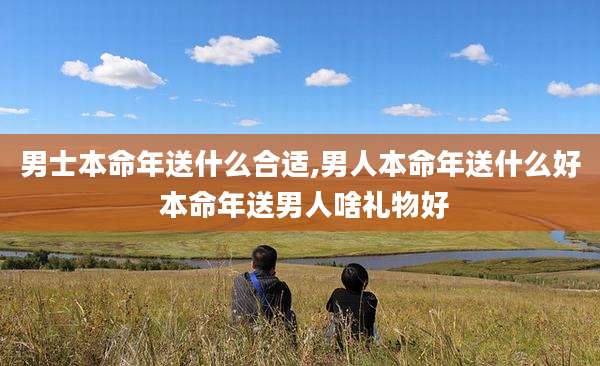 男士本命年送什么合适,男人本命年送什么好 本命年送男人啥礼物好