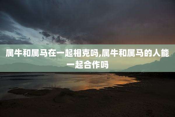 属牛和属马在一起相克吗,属牛和属马的人能一起合作吗