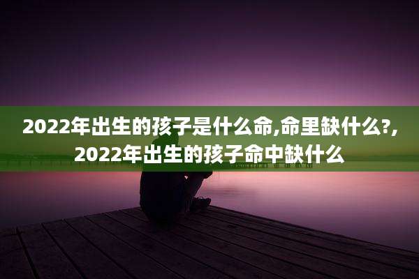 2022年出生的孩子是什么命,命里缺什么?,2022年出生的孩子命中缺什么