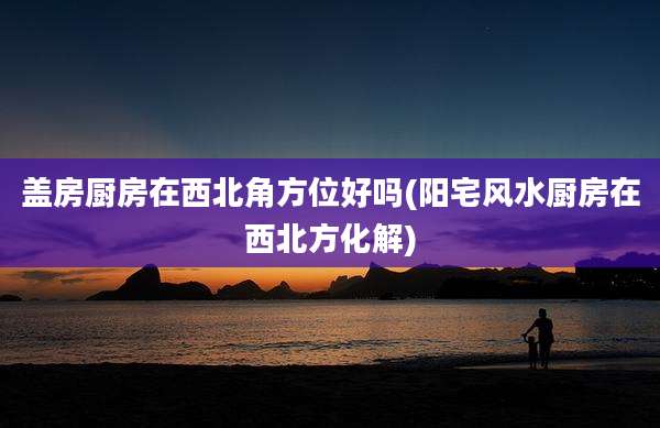 盖房厨房在西北角方位好吗(阳宅风水厨房在西北方化解)