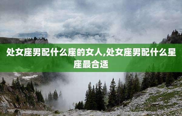 处女座男配什么座的女人,处女座男配什么星座最合适