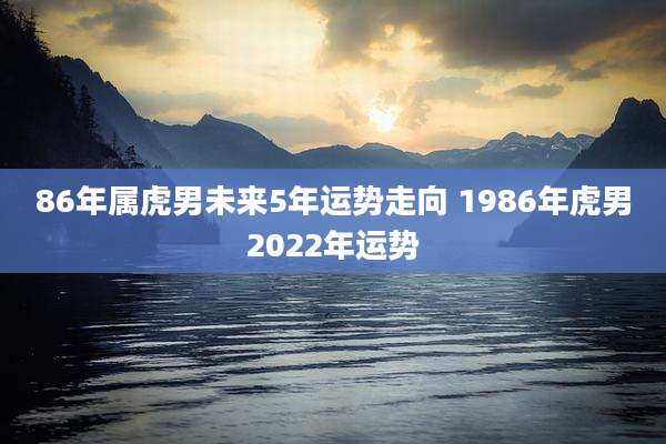 86年属虎男未来5年运势走向 1986年虎男2022年运势