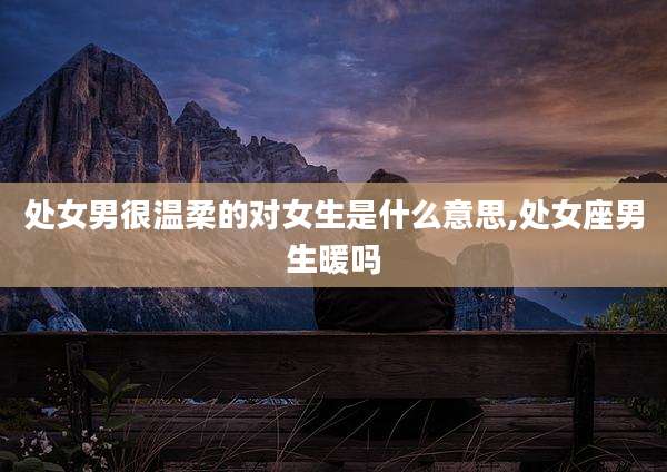 处女男很温柔的对女生是什么意思,处女座男生暖吗