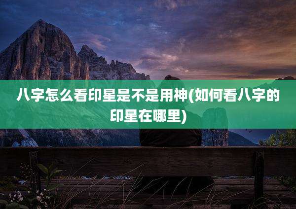 八字怎么看印星是不是用神(如何看八字的印星在哪里)