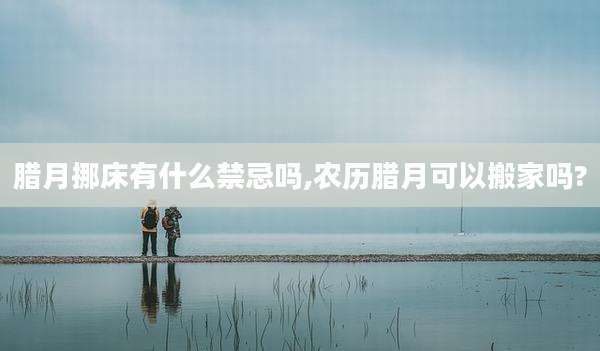腊月挪床有什么禁忌吗,农历腊月可以搬家吗?