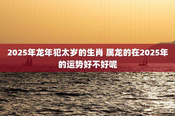 2025年龙年犯太岁的生肖 属龙的在2025年的运势好不好呢