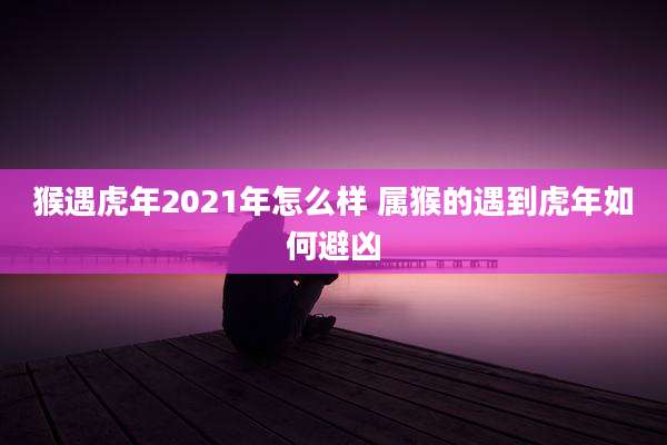 猴遇虎年2021年怎么样 属猴的遇到虎年如何避凶