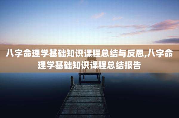 八字命理学基础知识课程总结与反思,八字命理学基础知识课程总结报告