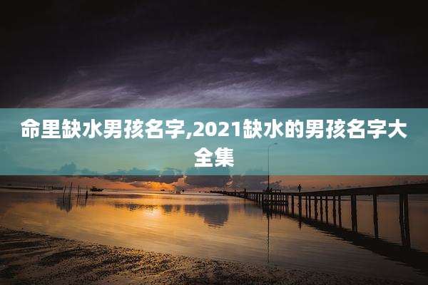 命里缺水男孩名字,2021缺水的男孩名字大全集