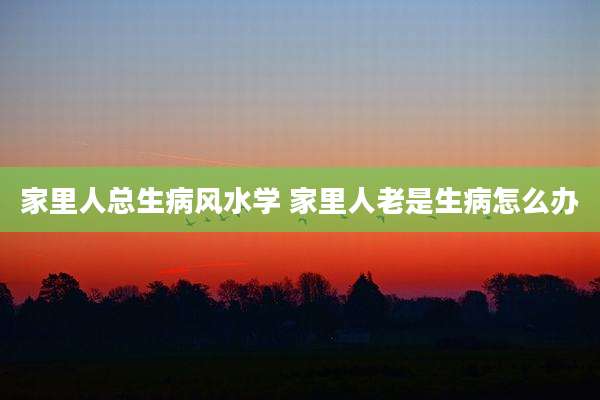 家里人总生病风水学 家里人老是生病怎么办