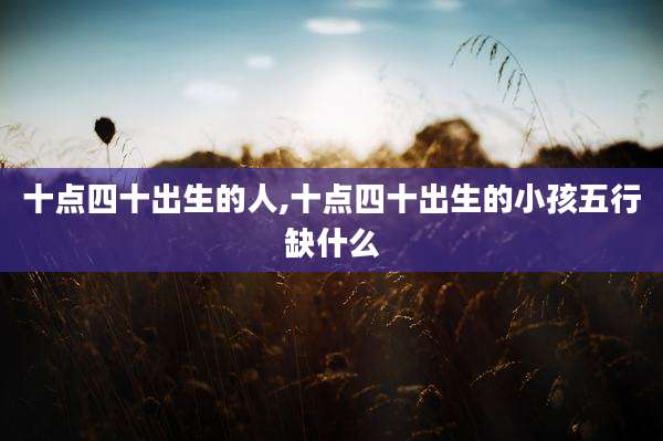 十点四十出生的人,十点四十出生的小孩五行缺什么