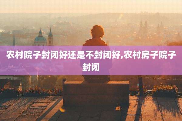 农村院子封闭好还是不封闭好,农村房子院子封闭