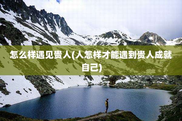 怎么样遇见贵人(人怎样才能遇到贵人成就自己)