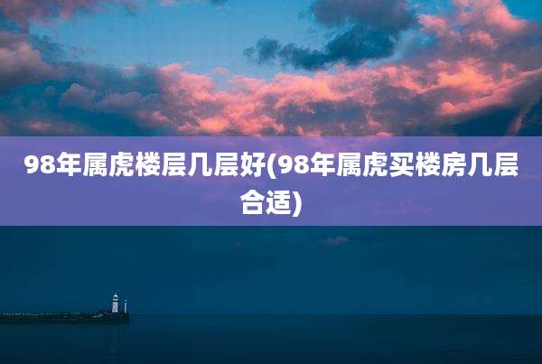 98年属虎楼层几层好(98年属虎买楼房几层合适)