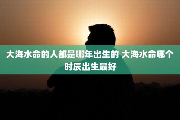 大海水命的人都是哪年出生的 大海水命哪个时辰出生最好