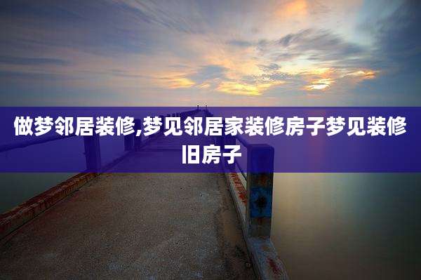 做梦邻居装修,梦见邻居家装修房子梦见装修旧房子