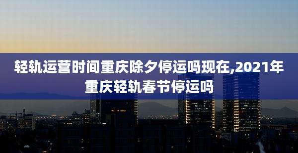 轻轨运营时间重庆除夕停运吗现在,2021年重庆轻轨春节停运吗
