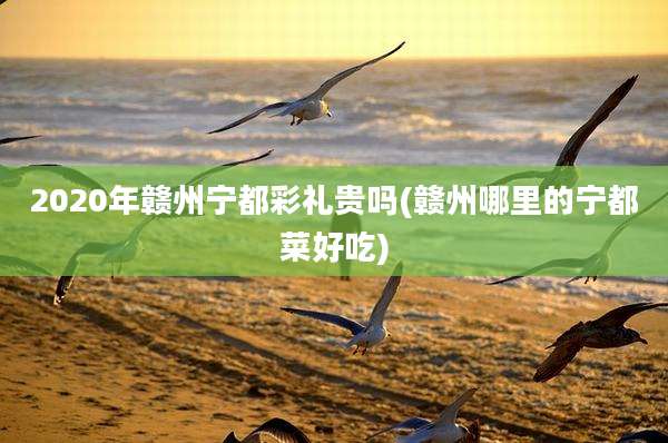 2020年赣州宁都彩礼贵吗(赣州哪里的宁都菜好吃)