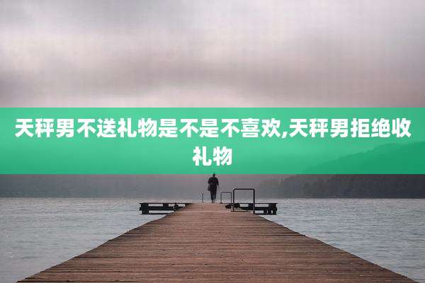 天秤男不送礼物是不是不喜欢,天秤男拒绝收礼物
