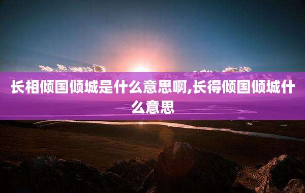 长相倾国倾城是什么意思啊,长得倾国倾城什么意思