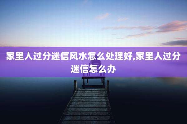 家里人过分迷信风水怎么处理好,家里人过分迷信怎么办