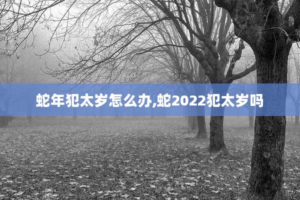 蛇年犯太岁怎么办,蛇2022犯太岁吗